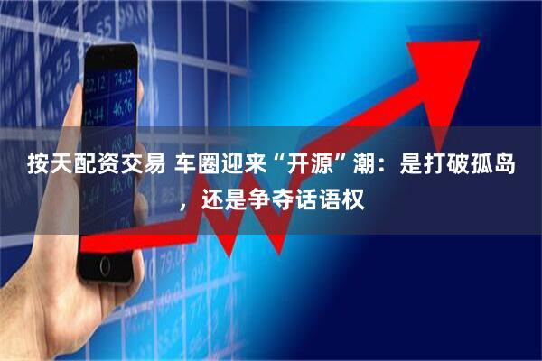 按天配资交易 车圈迎来“开源”潮：是打破孤岛，还是争夺话语权