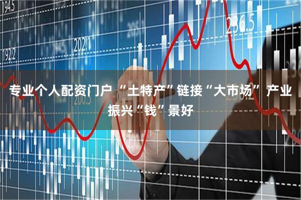 专业个人配资门户 “土特产”链接“大市场” 产业振兴“钱”景好