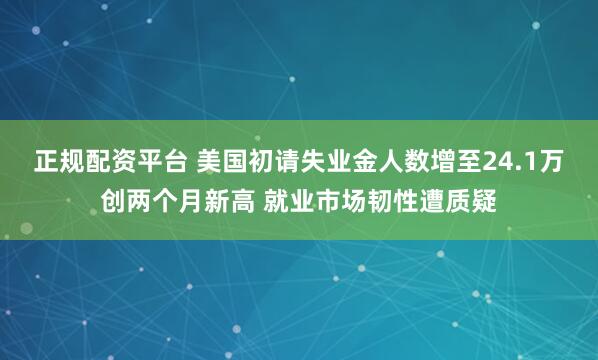正规配资平台 美国初请失业金人数增至24.1万创两个月新高 就业市场韧性遭质疑