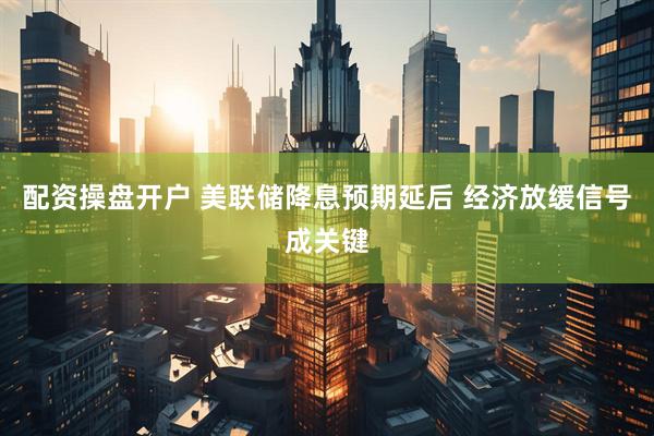 配资操盘开户 美联储降息预期延后 经济放缓信号成关键