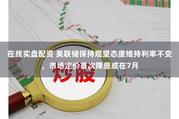在线实盘配资 美联储保持观望态度维持利率不变，市场定价首次降息或在7月
