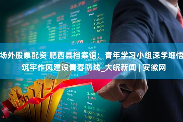 场外股票配资 肥西县档案馆：青年学习小组深学细悟  筑牢作风建设青春防线_大皖新闻 | 安徽网