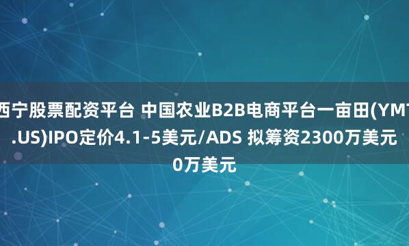 西宁股票配资平台 中国农业B2B电商平台一亩田(YMT.US)IPO定价4.1-5美元/ADS 拟筹资2300万美元