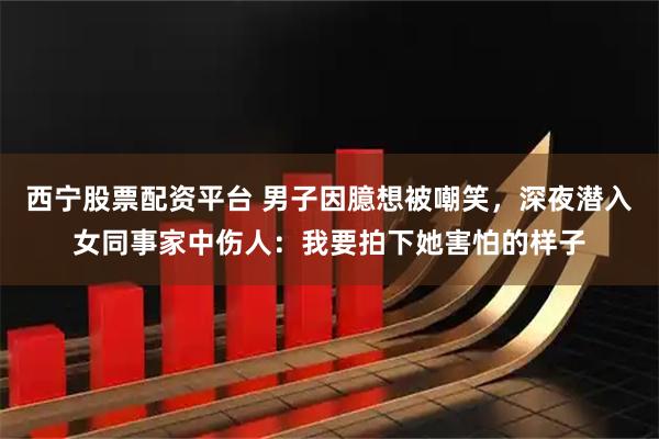 西宁股票配资平台 男子因臆想被嘲笑，深夜潜入女同事家中伤人：我要拍下她害怕的样子