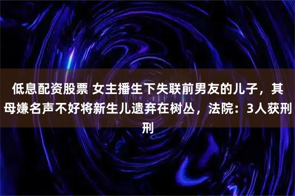 低息配资股票 女主播生下失联前男友的儿子，其母嫌名声不好将新生儿遗弃在树丛，法院：3人获刑