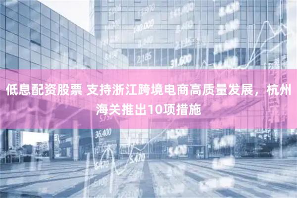 低息配资股票 支持浙江跨境电商高质量发展，杭州海关推出10项措施