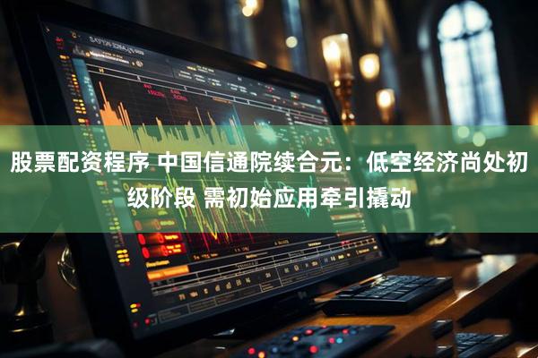 股票配资程序 中国信通院续合元：低空经济尚处初级阶段 需初始应用牵引撬动