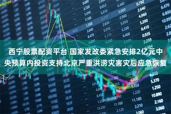 西宁股票配资平台 国家发改委紧急安排2亿元中央预算内投资支持北京严重洪涝灾害灾后应急恢复