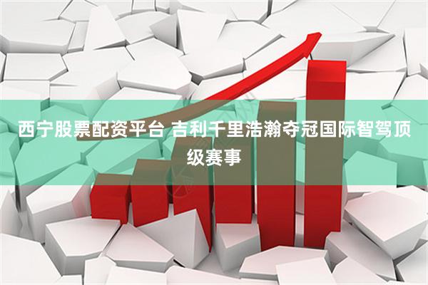 西宁股票配资平台 吉利千里浩瀚夺冠国际智驾顶级赛事