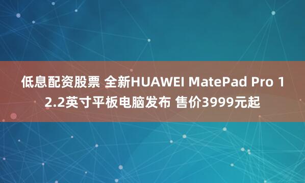 低息配资股票 全新HUAWEI MatePad Pro 12.2英寸平板电脑发布 售价3999元起