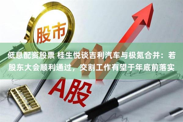 低息配资股票 桂生悦谈吉利汽车与极氪合并：若股东大会顺利通过，交割工作有望于年底前落实