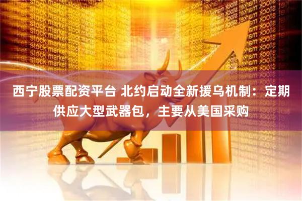 西宁股票配资平台 北约启动全新援乌机制：定期供应大型武器包，主要从美国采购
