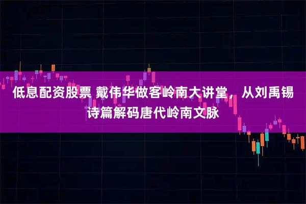 低息配资股票 戴伟华做客岭南大讲堂，从刘禹锡诗篇解码唐代岭南文脉