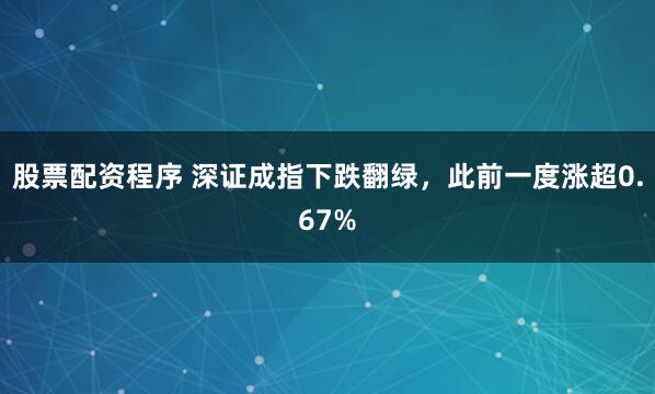 股票配资程序 深证成指下跌翻绿，此前一度涨超0.67%